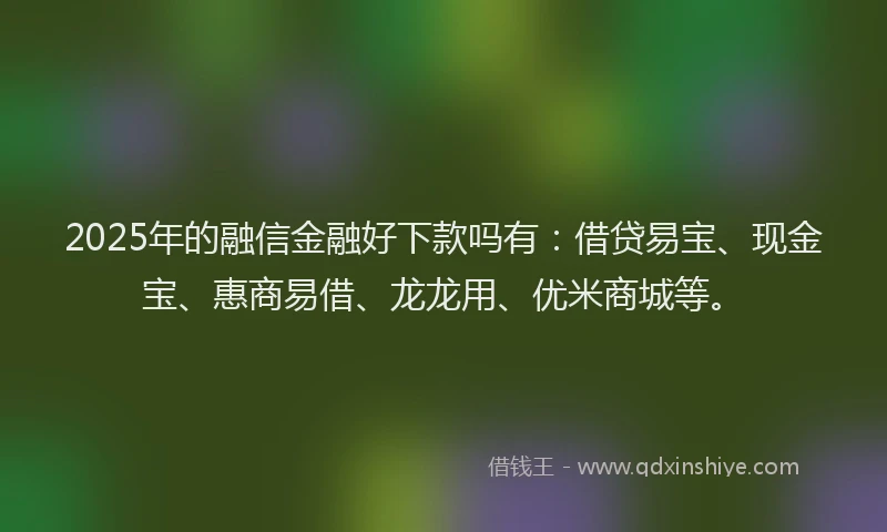 2025年的融信金融好下款吗有：借贷易宝、现金宝、惠商易借、龙龙用、优米商城等。