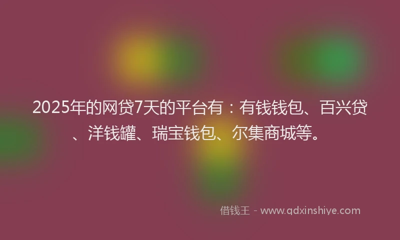 2025年的网贷7天的平台有：有钱钱包、百兴贷、洋钱罐、瑞宝钱包、尔集商城等。