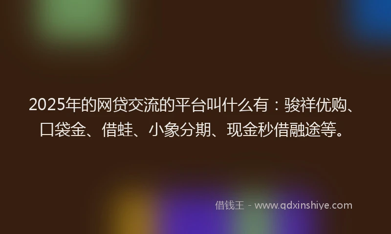 2025年的网贷交流的平台叫什么有：骏祥优购、口袋金、借蛙、小象分期、现金秒借融途等。