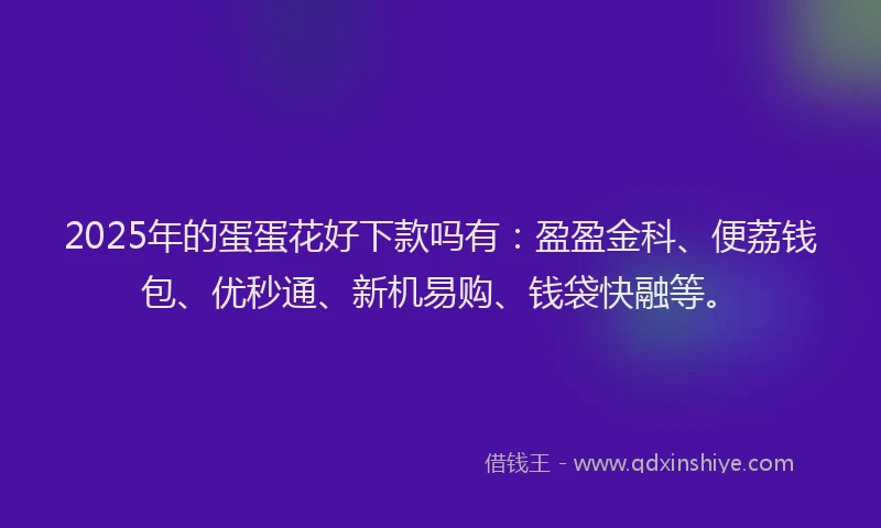 2025年的蛋蛋花好下款吗有：盈盈金科、便荔钱包、优秒通、新机易购、钱袋快融等。