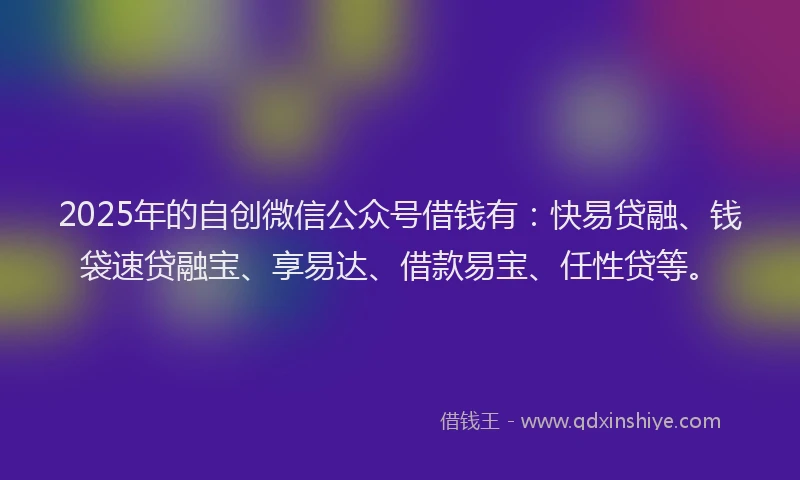 2025年的自创微信公众号借钱有：快易贷融、钱袋速贷融宝、享易达、借款易宝、任性贷等。