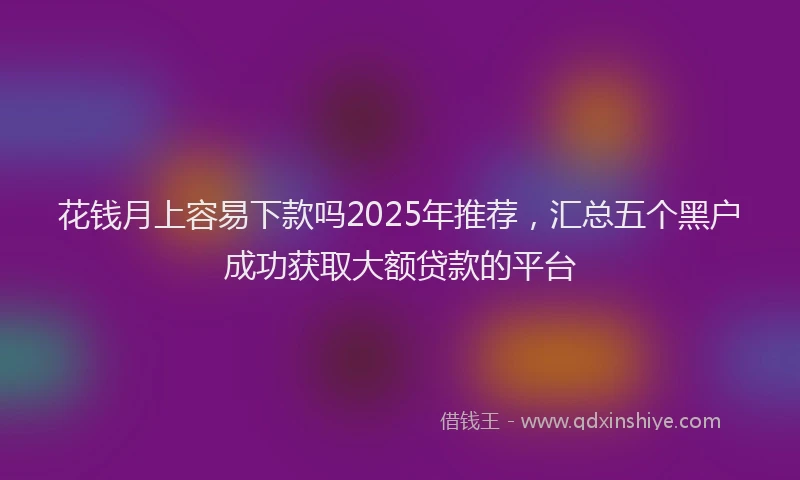 花钱月上容易下款吗2025年推荐，汇总五个黑户成功获取大额贷款的平台