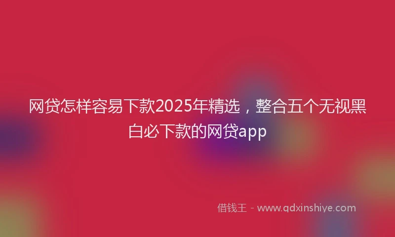 网贷怎样容易下款2025年精选，整合五个无视黑白必下款的网贷app