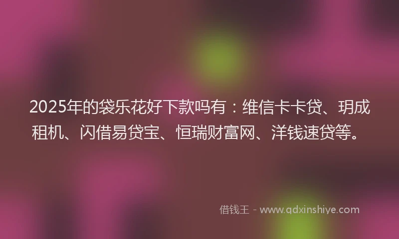 2025年的袋乐花好下款吗有：维信卡卡贷、玥成租机、闪借易贷宝、恒瑞财富网、洋钱速贷等。
