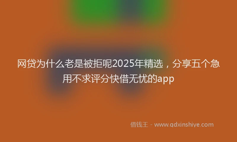 网贷为什么老是被拒呢2025年精选，分享五个急用不求评分快借无忧的app