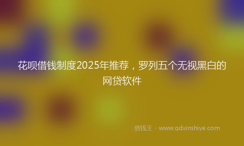 花呗借钱制度2025年推荐，罗列五个无视黑白的网贷软件