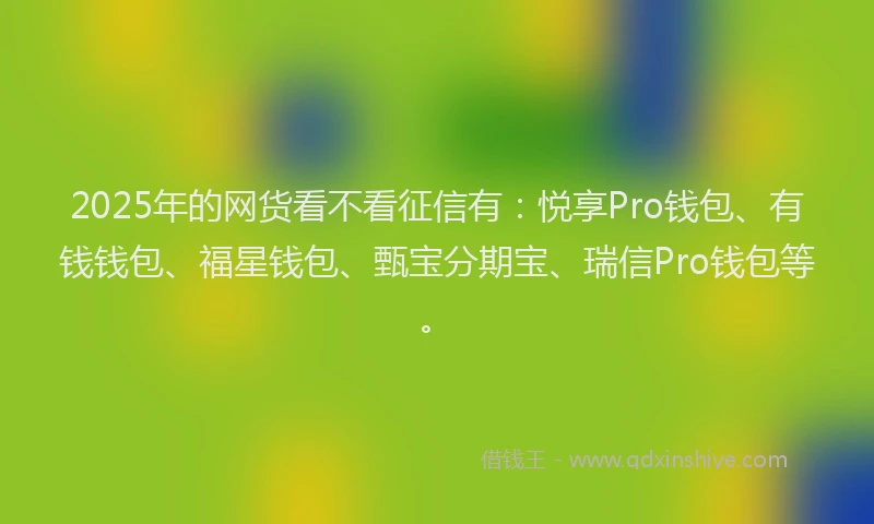 2025年的网货看不看征信有：悦享Pro钱包、有钱钱包、福星钱包、甄宝分期宝、瑞信Pro钱包等。