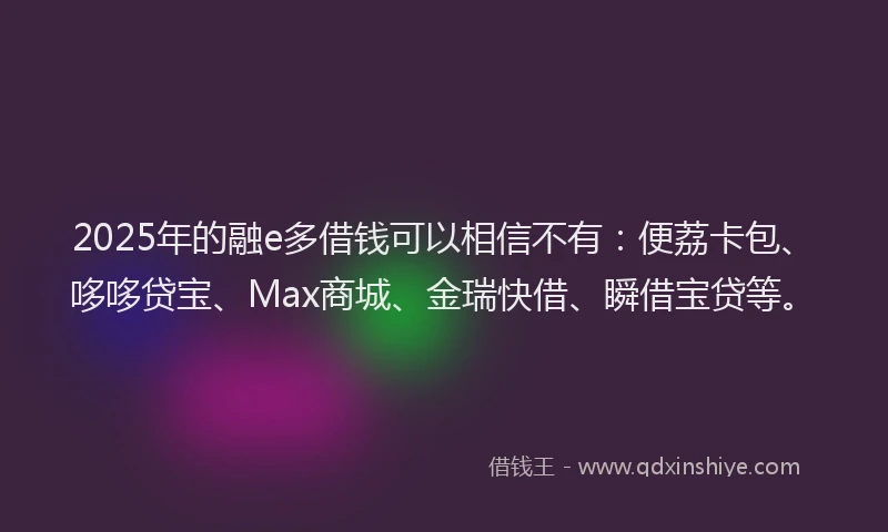 2025年的融e多借钱可以相信不有：便荔卡包、哆哆贷宝、Max商城、金瑞快借、瞬借宝贷等。