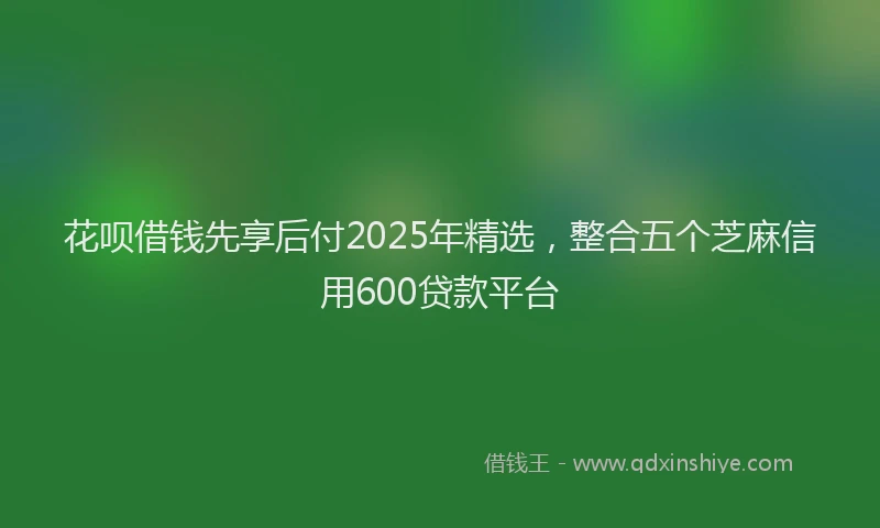 花呗借钱先享后付2025年精选，整合五个芝麻信用600贷款平台