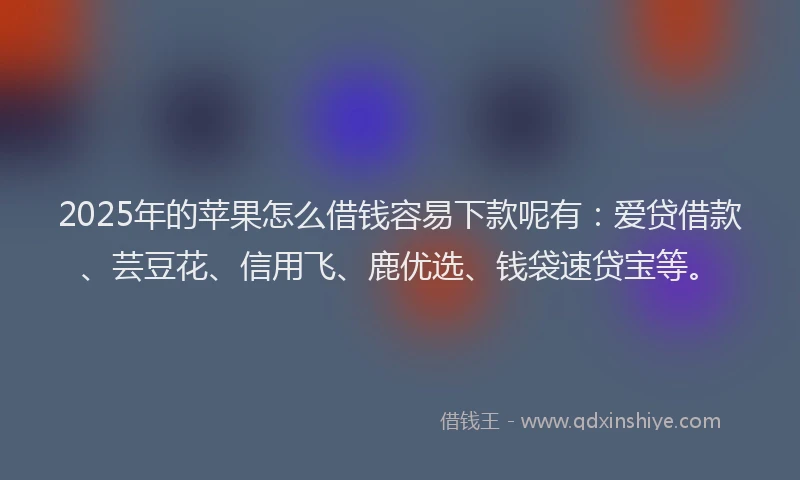 2025年的苹果怎么借钱容易下款呢有：爱贷借款、芸豆花、信用飞、鹿优选、钱袋速贷宝等。