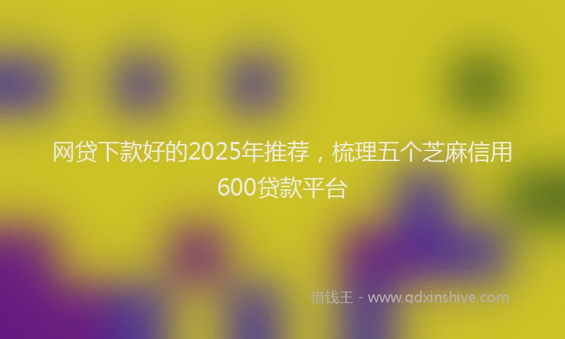 网贷下款好的2025年推荐，梳理五个芝麻信用600贷款平台