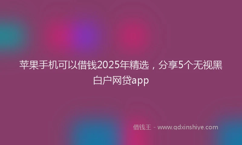 苹果手机可以借钱2025年精选，分享5个无视黑白户网贷app