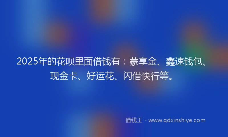 2025年的花呗里面借钱有：蒙享金、鑫速钱包、现金卡、好运花、闪借快行等。