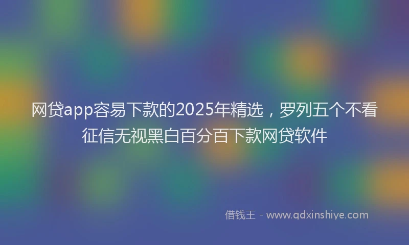 网贷app容易下款的2025年精选，罗列五个不看征信无视黑白百分百下款网贷软件
