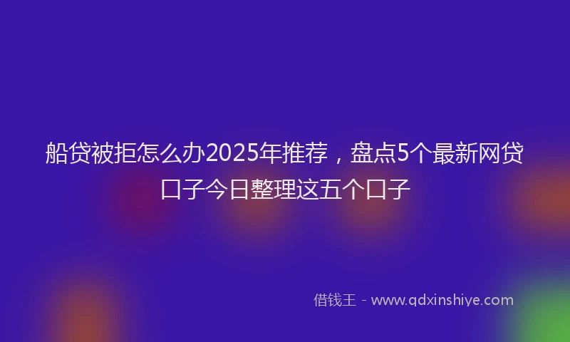 船贷被拒怎么办2025年推荐，盘点5个最新网贷口子今日整理这五个口子