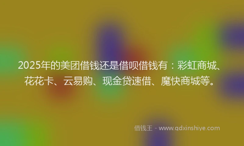 2025年的美团借钱还是借呗借钱有：彩虹商城、花花卡、云易购、现金贷速借、魔快商城等。