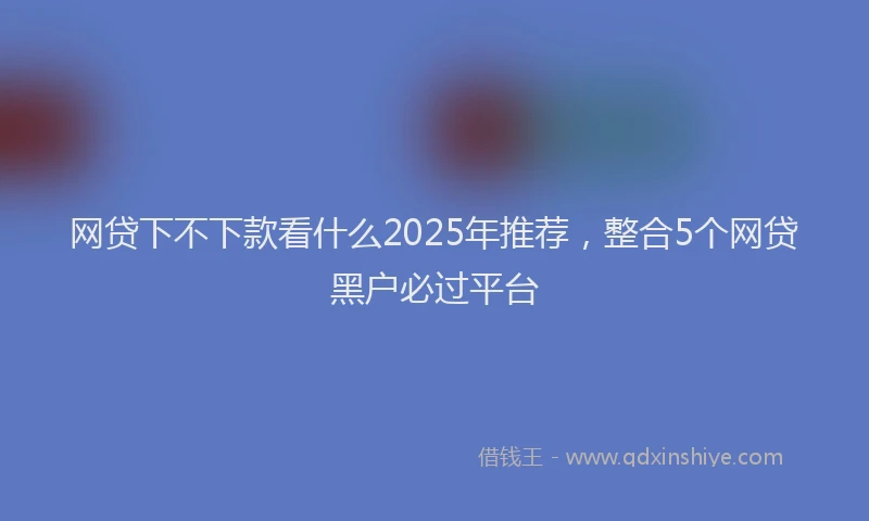 网贷下不下款看什么2025年推荐，整合5个网贷黑户必过平台