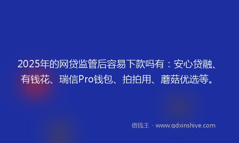 2025年的网贷监管后容易下款吗有：安心贷融、有钱花、瑞信Pro钱包、拍拍用、蘑菇优选等。