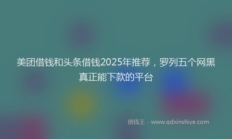 美团借钱和头条借钱2025年推荐，罗列五个网黑真正能下款的平台