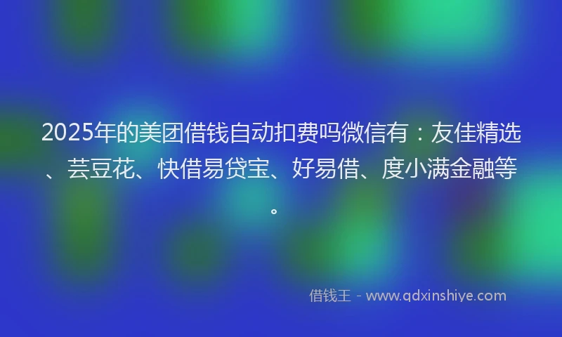 2025年的美团借钱自动扣费吗微信有：友佳精选、芸豆花、快借易贷宝、好易借、度小满金融等。