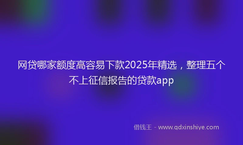 网贷哪家额度高容易下款2025年精选，整理五个不上征信报告的贷款app