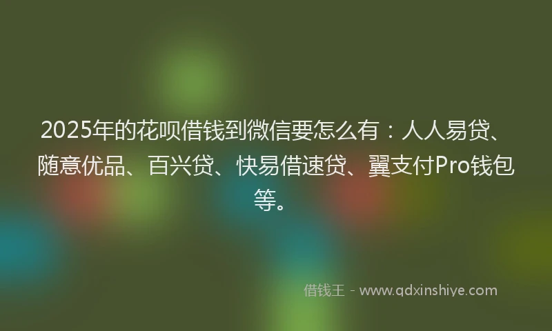 2025年的花呗借钱到微信要怎么有：人人易贷、随意优品、百兴贷、快易借速贷、翼支付Pro钱包等。