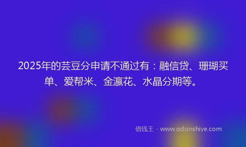 2025年的芸豆分申请不通过有：融信贷、珊瑚买单、爱帮米、金瀛花、水晶分期等。