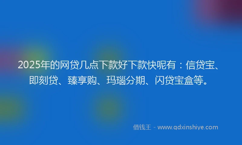 2025年的网贷几点下款好下款快呢有：信贷宝、即刻贷、臻享购、玛瑙分期、闪贷宝盒等。