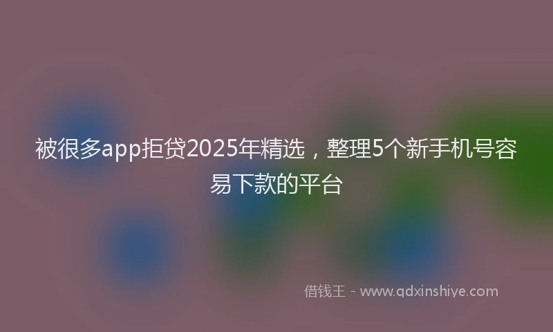 被很多app拒贷2025年精选，整理5个新手机号容易下款的平台