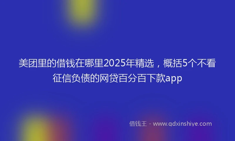 美团里的借钱在哪里2025年精选，概括5个不看征信负债的网贷百分百下款app
