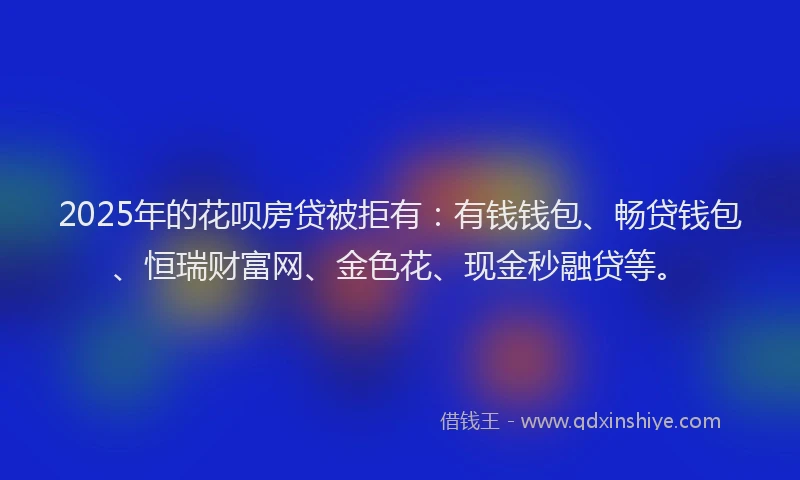 2025年的花呗房贷被拒有：有钱钱包、畅贷钱包、恒瑞财富网、金色花、现金秒融贷等。