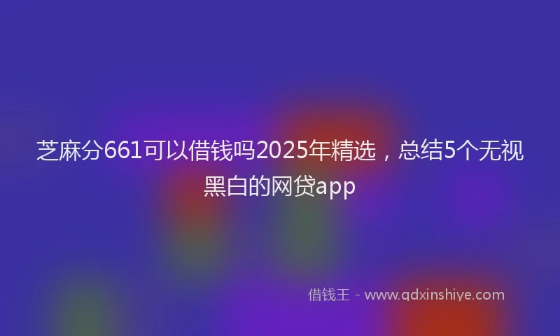 芝麻分661可以借钱吗2025年精选，总结5个无视黑白的网贷app