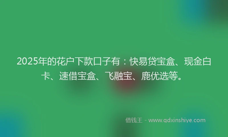 2025年的花户下款口子有：快易贷宝盒、现金白卡、速借宝盒、飞融宝、鹿优选等。