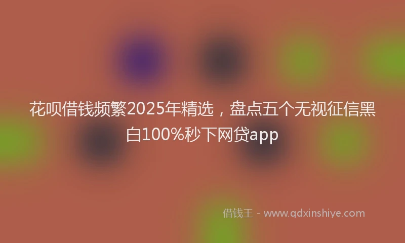 花呗借钱频繁2025年精选，盘点五个无视征信黑白100%秒下网贷app