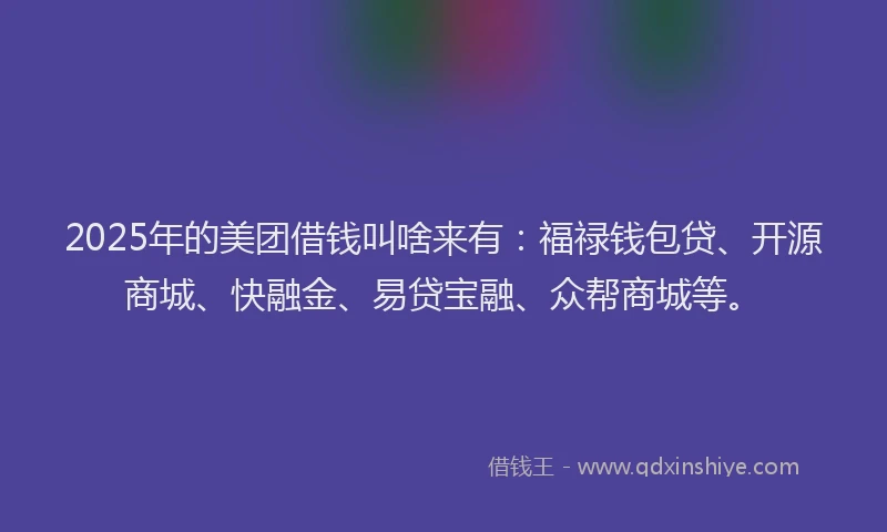 2025年的美团借钱叫啥来有：福禄钱包贷、开源商城、快融金、易贷宝融、众帮商城等。