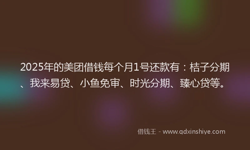 2025年的美团借钱每个月1号还款有：桔子分期、我来易贷、小鱼免审、时光分期、臻心贷等。