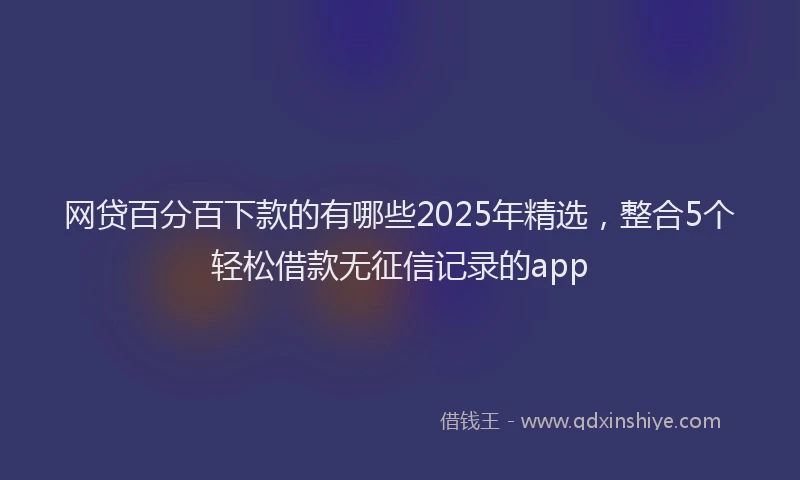 网贷百分百下款的有哪些2025年精选，整合5个轻松借款无征信记录的app