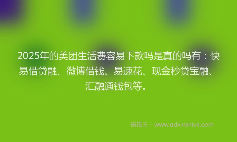 2025年的美团生活费容易下款吗是真的吗有：快易借贷融、微博借钱、易速花、现金秒贷宝融、汇融通钱包等。