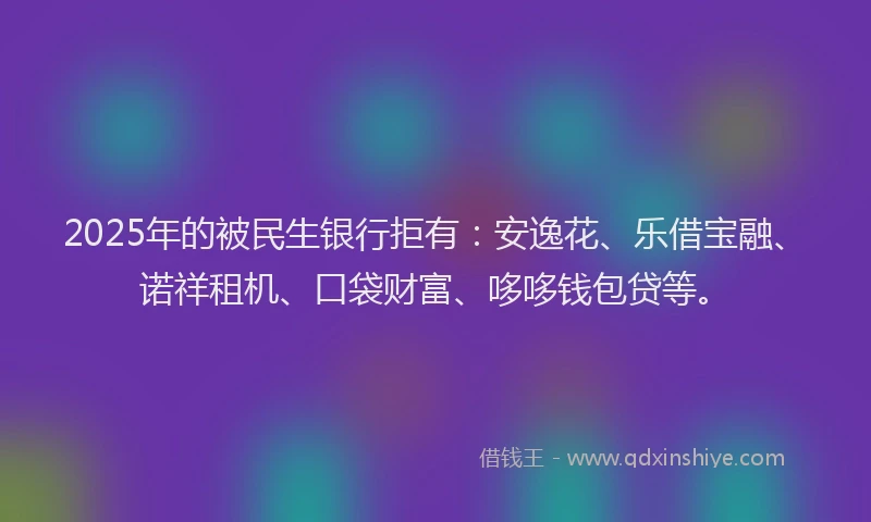 2025年的被民生银行拒有：安逸花、乐借宝融、诺祥租机、口袋财富、哆哆钱包贷等。