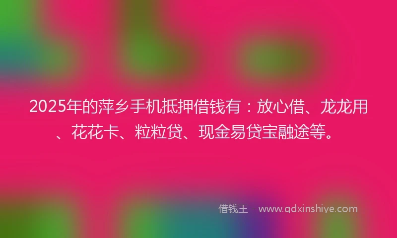 2025年的萍乡手机抵押借钱有：放心借、龙龙用、花花卡、粒粒贷、现金易贷宝融途等。