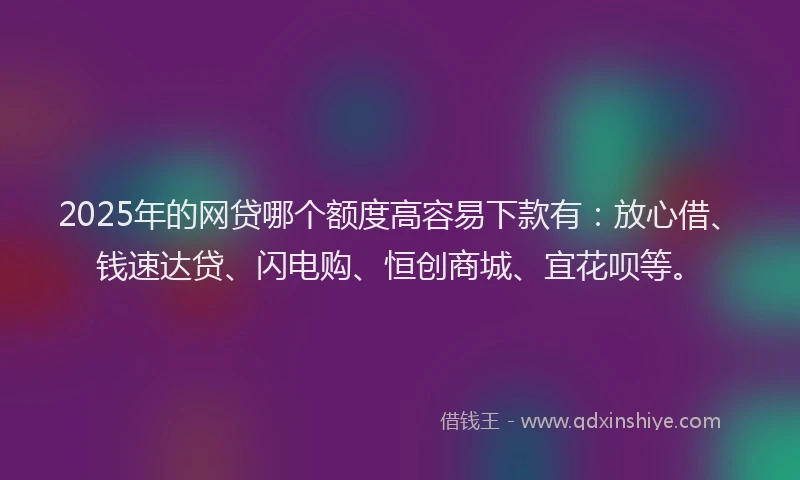 2025年的网贷哪个额度高容易下款有：放心借、钱速达贷、闪电购、恒创商城、宜花呗等。