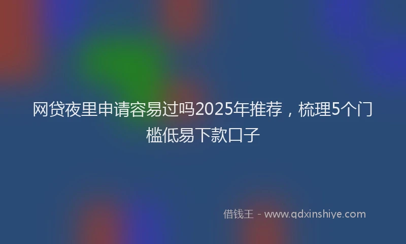 网贷夜里申请容易过吗2025年推荐，梳理5个门槛低易下款口子