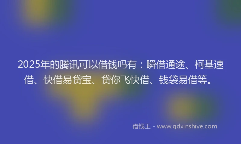 2025年的腾讯可以借钱吗有：瞬借通途、柯基速借、快借易贷宝、贷你飞快借、钱袋易借等。