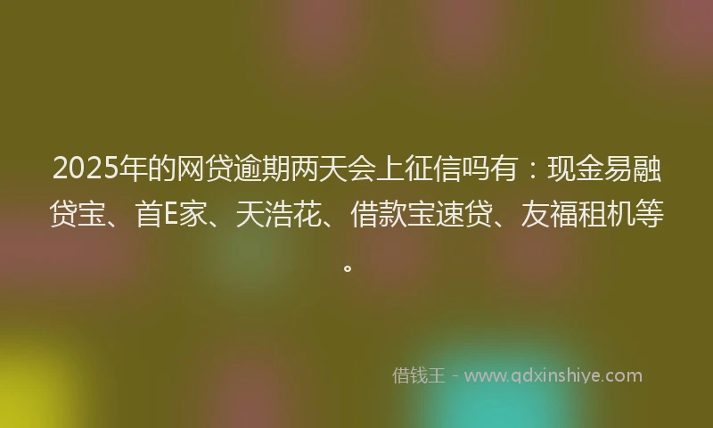 2025年的网贷逾期两天会上征信吗有：现金易融贷宝、首E家、天浩花、借款宝速贷、友福租机等。