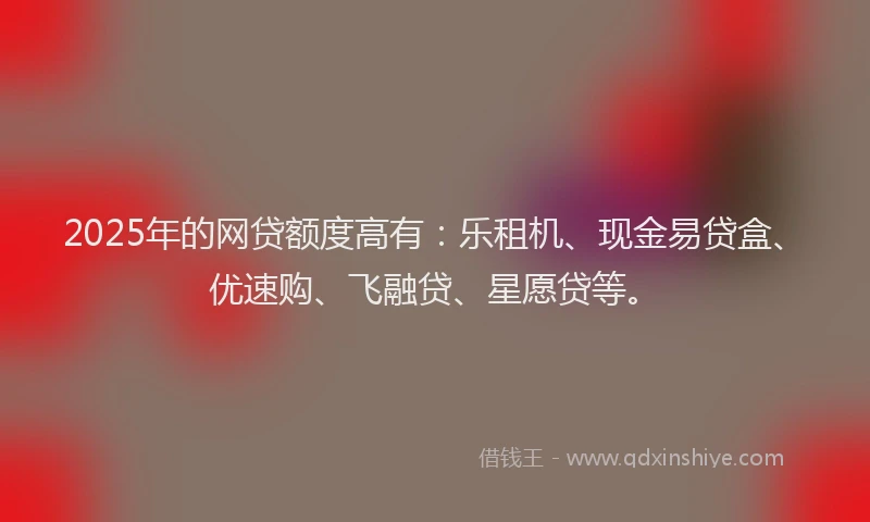 2025年的网贷额度高有：乐租机、现金易贷盒、优速购、飞融贷、星愿贷等。