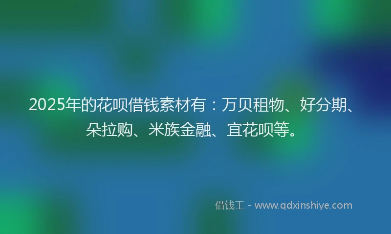 2025年的花呗借钱素材有：万贝租物、好分期、朵拉购、米族金融、宜花呗等。