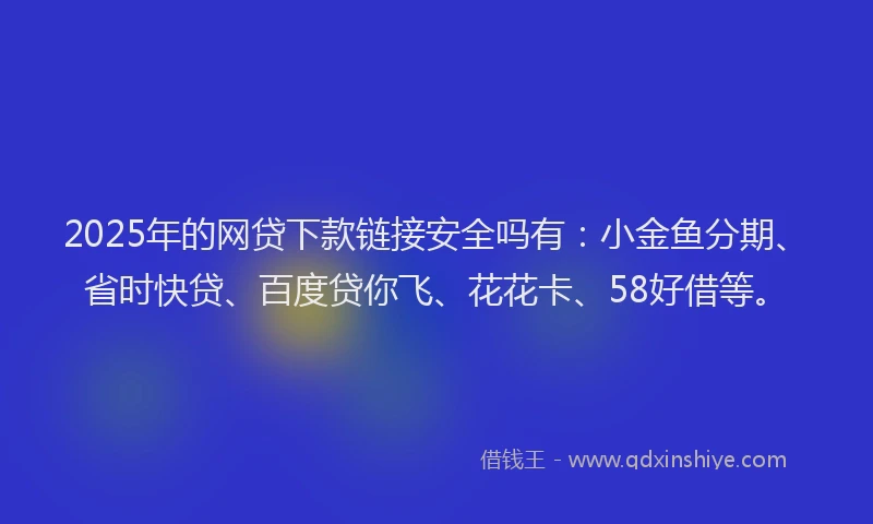 2025年的网贷下款链接安全吗有：小金鱼分期、省时快贷、百度贷你飞、花花卡、58好借等。