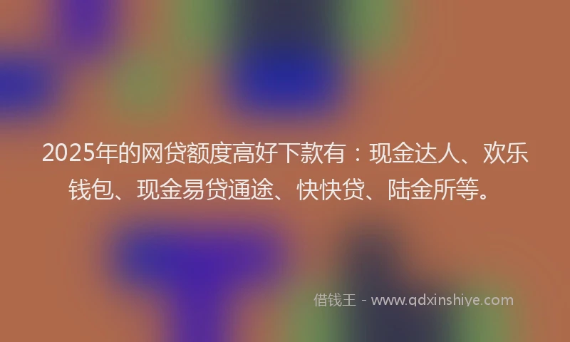 2025年的网贷额度高好下款有：现金达人、欢乐钱包、现金易贷通途、快快贷、陆金所等。
