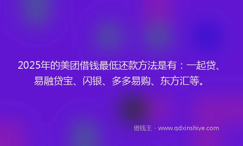 2025年的美团借钱最低还款方法是有：一起贷、易融贷宝、闪银、多多易购、东方汇等。
