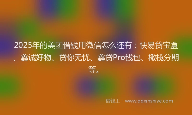 2025年的美团借钱用微信怎么还有：快易贷宝盒、鑫诚好物、贷你无忧、鑫贷Pro钱包、橄榄分期等。